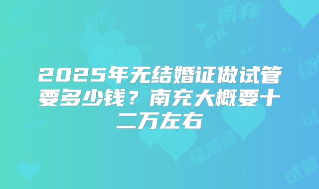 2025年无结婚证做试管要多少钱？南充大概要十二万左右