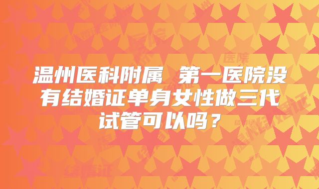 温州医科附属 第一医院没有结婚证单身女性做三代试管可以吗?