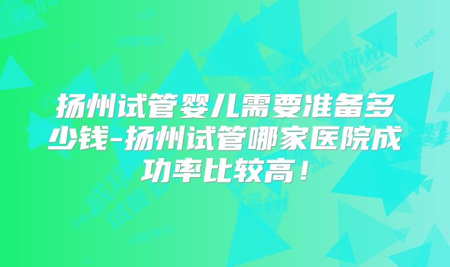 扬州试管婴儿需要准备多少钱-扬州试管哪家医院成功率比较高!