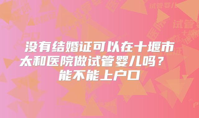 没有结婚证可以在十堰市太和医院做试管婴儿吗? 能不能上户口