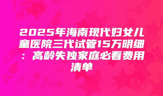 2025年海南现代妇女儿童医院三代试管15万明细：高龄失独家庭必看费用清单