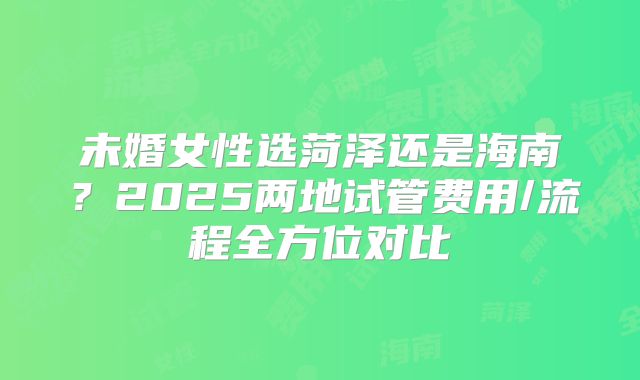 未婚女性选菏泽还是海南？2025两地试管费用/流程全方位对比