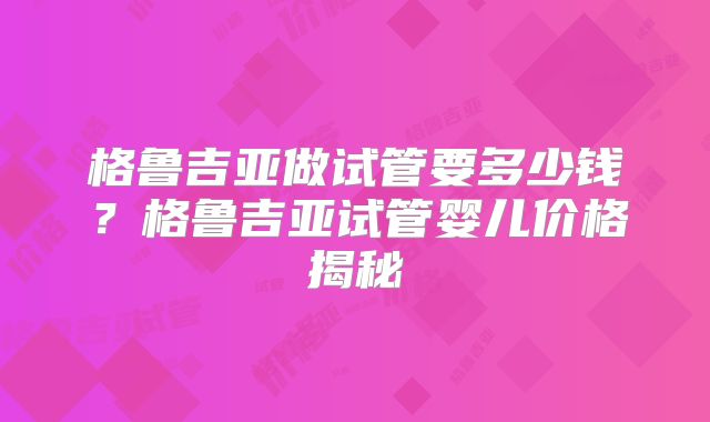 格鲁吉亚做试管要多少钱？格鲁吉亚试管婴儿价格揭秘