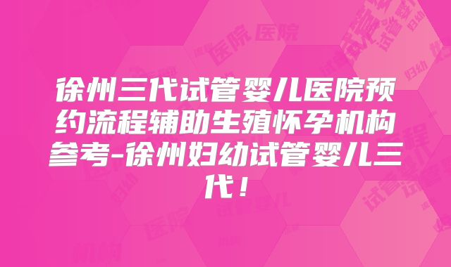 徐州三代试管婴儿医院预约流程辅助生殖怀孕机构参考-徐州妇幼试管婴儿三代!