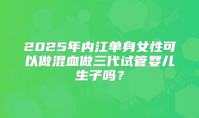 2025年内江单身女性可以做混血做三代试管婴儿生子吗？