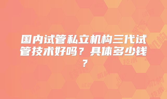 国内试管私立机构三代试管技术好吗？具体多少钱？