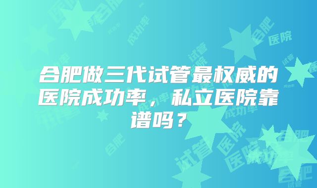 合肥做三代试管最权威的医院成功率,私立医院靠谱吗?