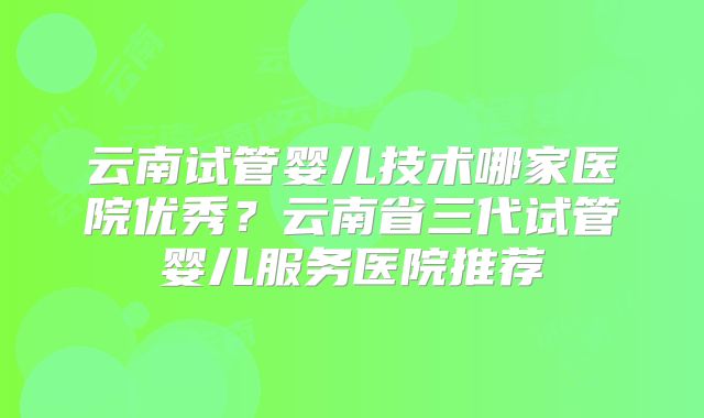 云南试管婴儿技术哪家医院优秀？云南省三代试管婴儿服务医院推荐