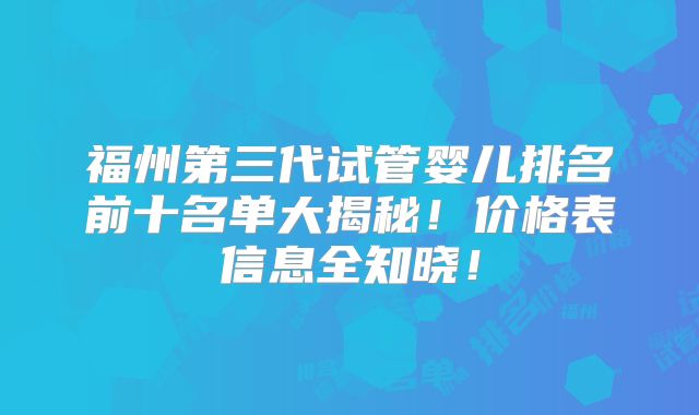 福州第三代试管婴儿排名前十名单大揭秘！价格表信息全知晓！