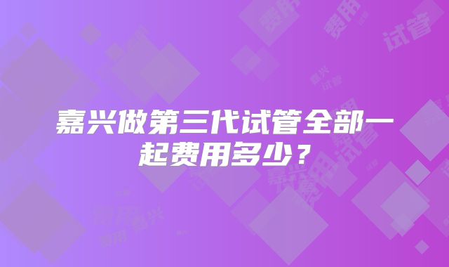 嘉兴做第三代试管全部一起费用多少?