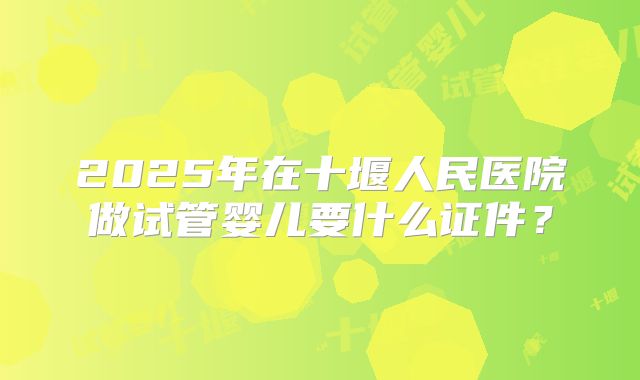 2025年在十堰人民医院做试管婴儿要什么证件?