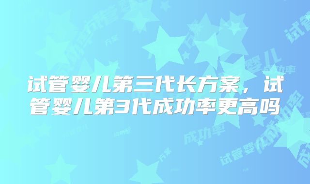试管婴儿第三代长方案，试管婴儿第3代成功率更高吗