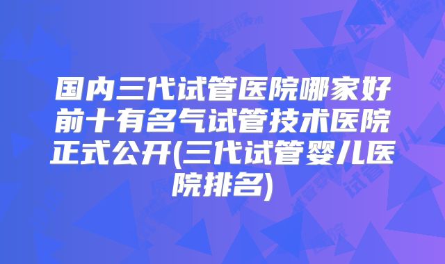 国内三代试管医院哪家好前十有名气试管技术医院正式公开(三代试管婴儿医院排名)