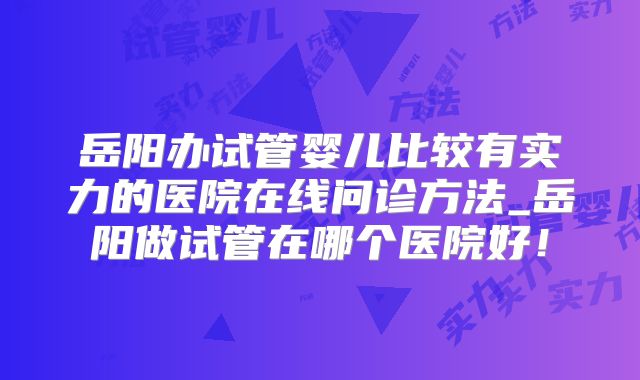 岳阳办试管婴儿比较有实力的医院在线问诊方法_岳阳做试管在哪个医院好！