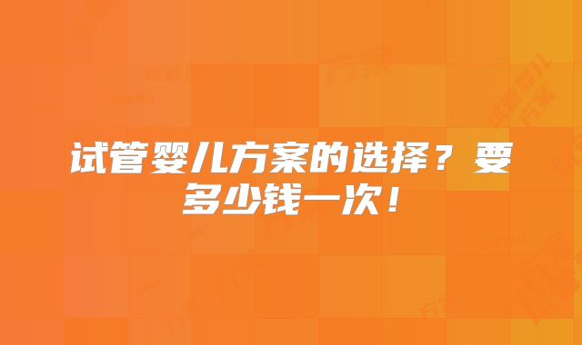 试管婴儿方案的选择?要多少钱一次!