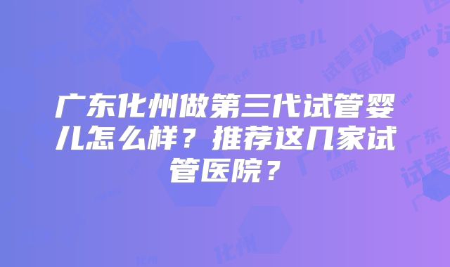广东化州做第三代试管婴儿怎么样？推荐这几家试管医院？