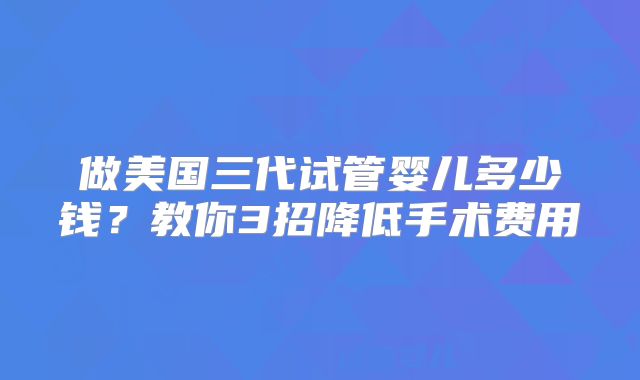 做美国三代试管婴儿多少钱？教你3招降低手术费用