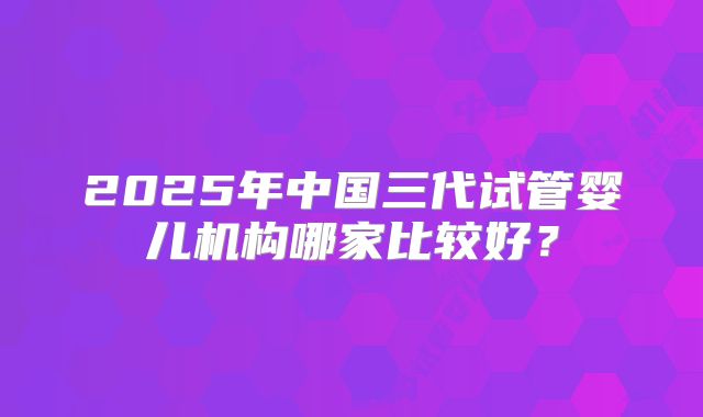 2025年中国三代试管婴儿机构哪家比较好?