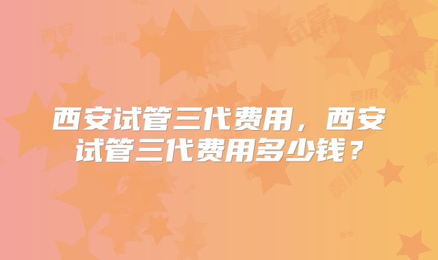 西安试管三代费用,西安试管三代费用多少钱?