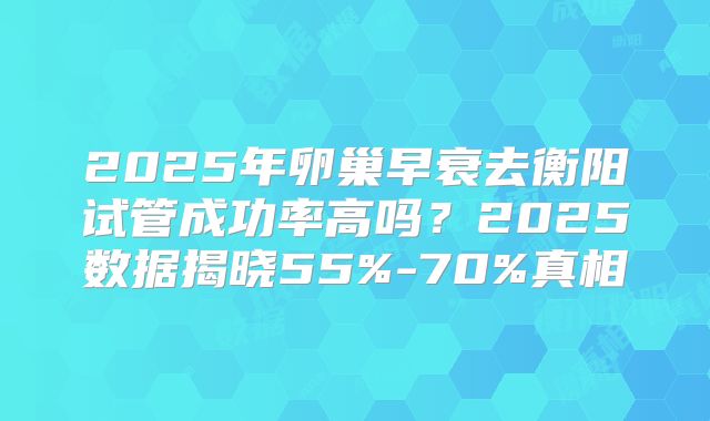 2025年卵巢早衰去衡阳试管成功率高吗?2025数据揭晓55%-70%真相