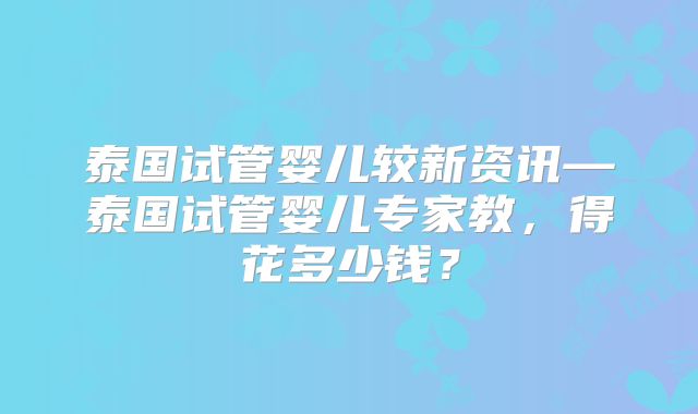 泰国试管婴儿较新资讯—泰国试管婴儿专家教,得花多少钱?