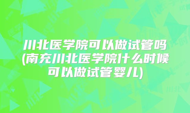 川北医学院可以做试管吗(南充川北医学院什么时候可以做试管婴儿)
