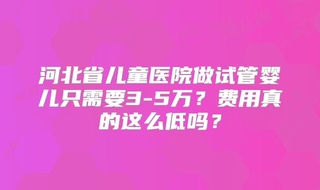 河北省儿童医院做试管婴儿只需要3-5万？费用真的这么低吗？