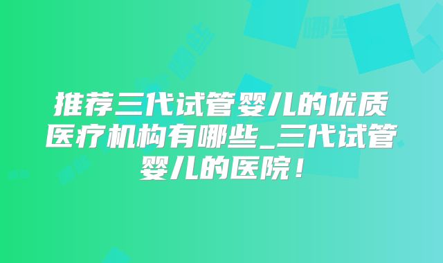 推荐三代试管婴儿的优质医疗机构有哪些_三代试管婴儿的医院！