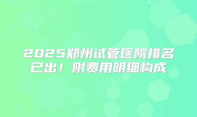 2025郑州试管医院排名已出！附费用明细构成