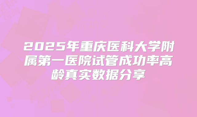 2025年重庆医科大学附属第一医院试管成功率高龄真实数据分享