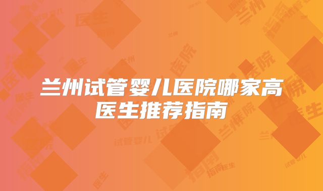 兰州试管婴儿医院哪家高医生推荐指南
