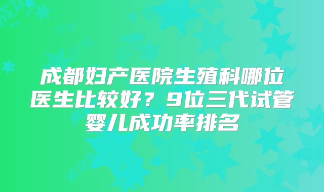 成都妇产医院生殖科哪位医生比较好?9位三代试管婴儿成功率排名