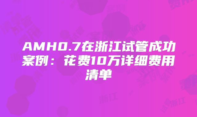 AMH0.7在浙江试管成功案例：花费10万详细费用清单
