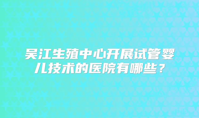 吴江生殖中心开展试管婴儿技术的医院有哪些?