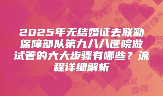 2025年无结婚证去联勤保障部队第九八八医院做试管的六大步骤有哪些?流程详细解析
