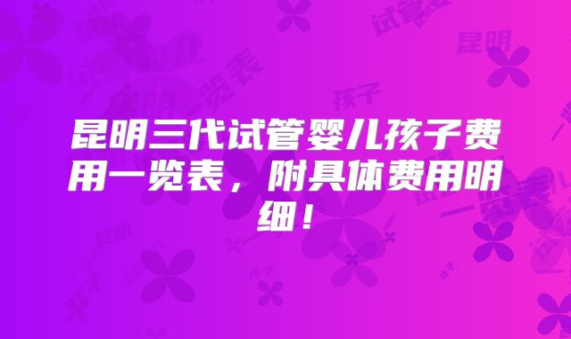 昆明三代试管婴儿孩子费用一览表,附具体费用明细!