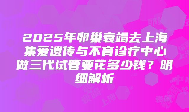 2025年卵巢衰竭去上海集爱遗传与不育诊疗中心做三代试管要花多少钱？明细解析