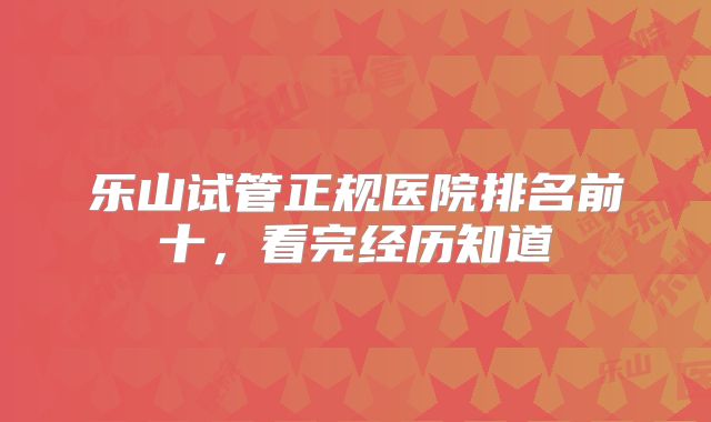 乐山试管正规医院排名前十，看完经历知道