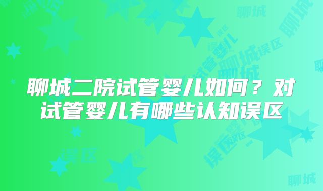 聊城二院试管婴儿如何？对试管婴儿有哪些认知误区