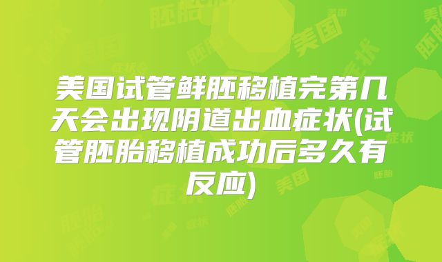 美国试管鲜胚移植完第几天会出现阴道出血症状(试管胚胎移植成功后多久有反应)