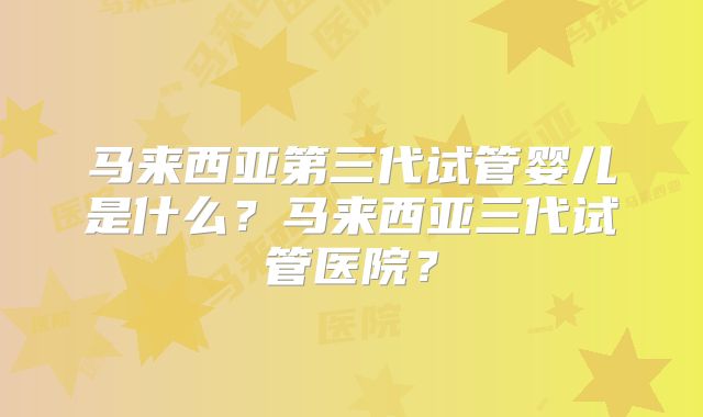 马来西亚第三代试管婴儿是什么？马来西亚三代试管医院？
