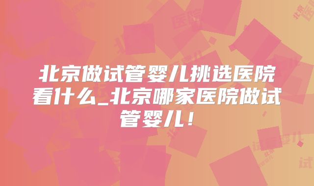 北京做试管婴儿挑选医院看什么_北京哪家医院做试管婴儿！
