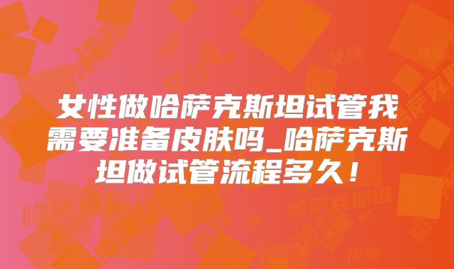 女性做哈萨克斯坦试管我需要准备皮肤吗_哈萨克斯坦做试管流程多久！