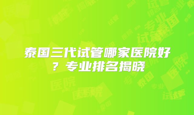 泰国三代试管哪家医院好？专业排名揭晓