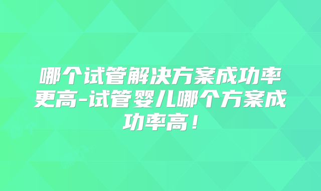 哪个试管解决方案成功率更高-试管婴儿哪个方案成功率高！