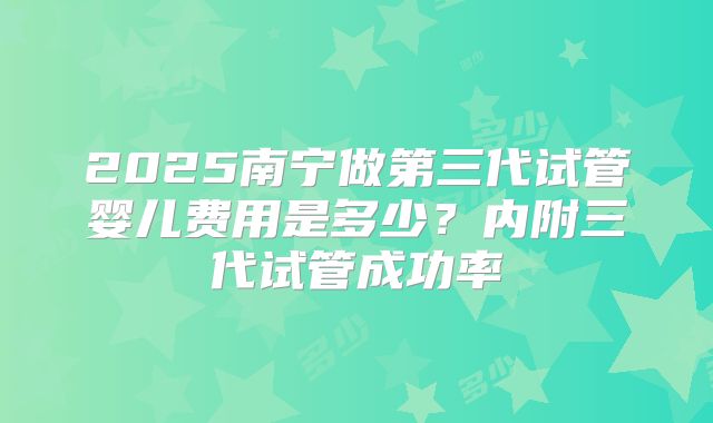 2025南宁做第三代试管婴儿费用是多少?内附三代试管成功率