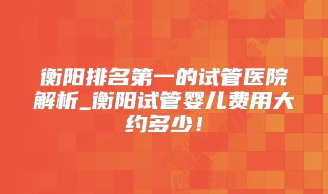 衡阳排名第一的试管医院解析_衡阳试管婴儿费用大约多少!