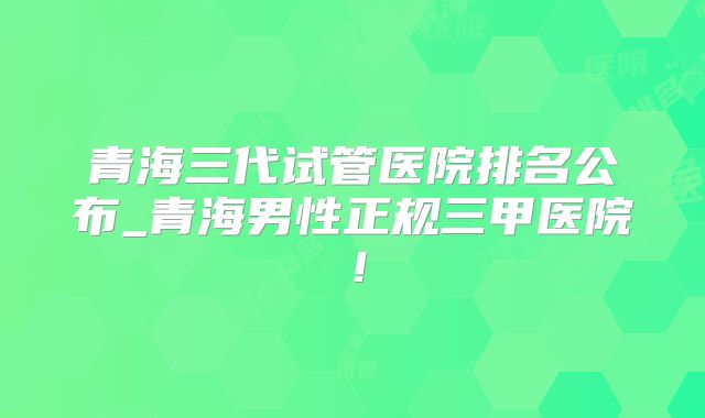 青海三代试管医院排名公布_青海男性正规三甲医院！