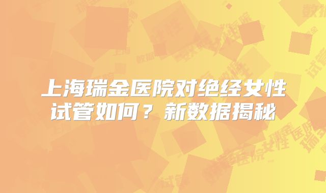 上海瑞金医院对绝经女性试管如何？新数据揭秘