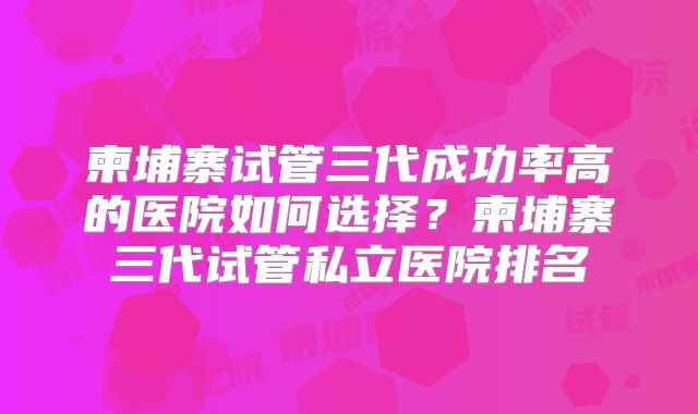 柬埔寨试管三代成功率高的医院如何选择?柬埔寨三代试管私立医院排名